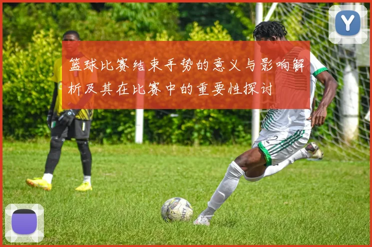 篮球比赛结束手势的意义与影响解析及其在比赛中的重要性探讨