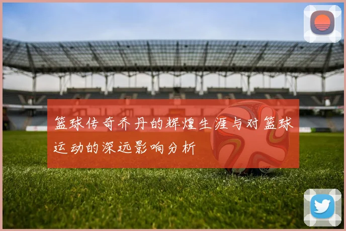 篮球传奇乔丹的辉煌生涯与对篮球运动的深远影响分析