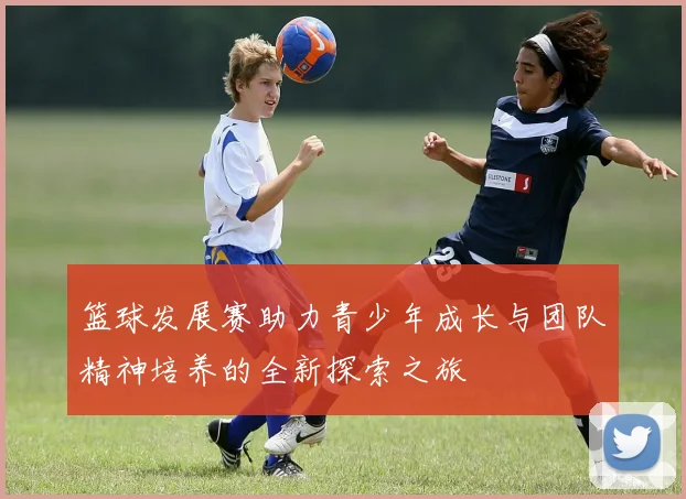 篮球发展赛助力青少年成长与团队精神培养的全新探索之旅