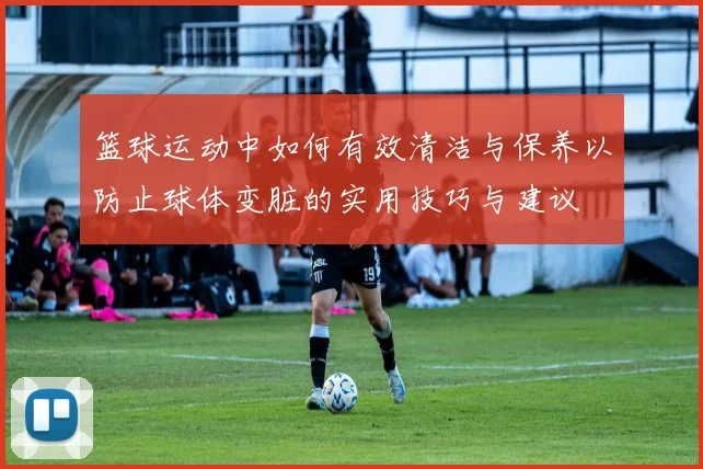 篮球运动中如何有效清洁与保养以防止球体变脏的实用技巧与建议